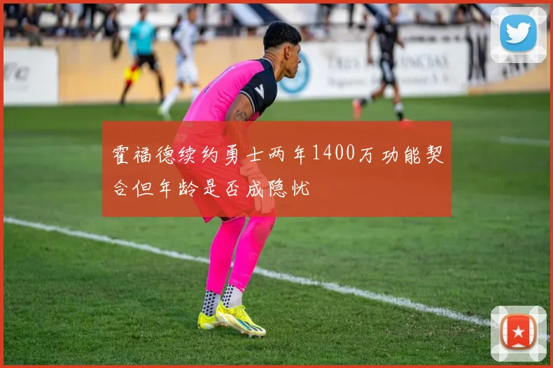 霍福德续约勇士两年1400万功能契合但年龄是否成隐忧