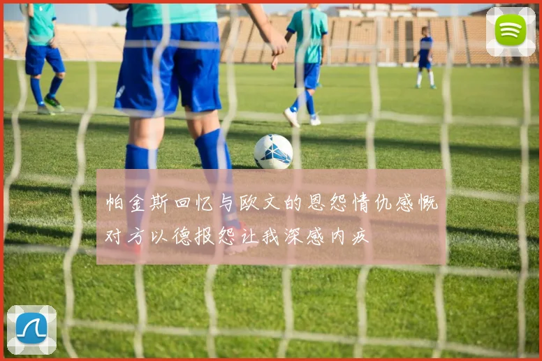 帕金斯回忆与欧文的恩怨情仇感慨对方以德报怨让我深感内疚