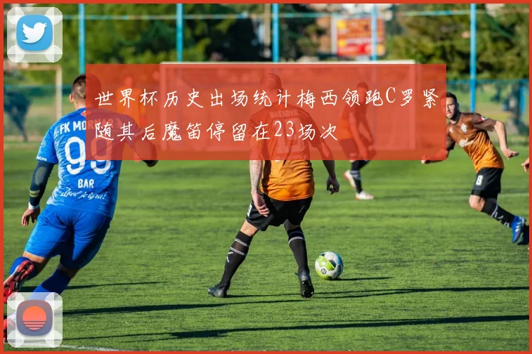 世界杯历史出场统计梅西领跑C罗紧随其后魔笛停留在23场次