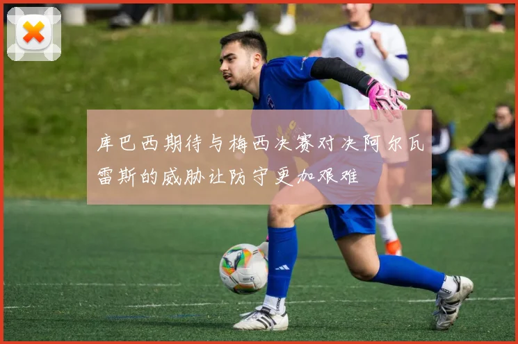 库巴西期待与梅西决赛对决阿尔瓦雷斯的威胁让防守更加艰难