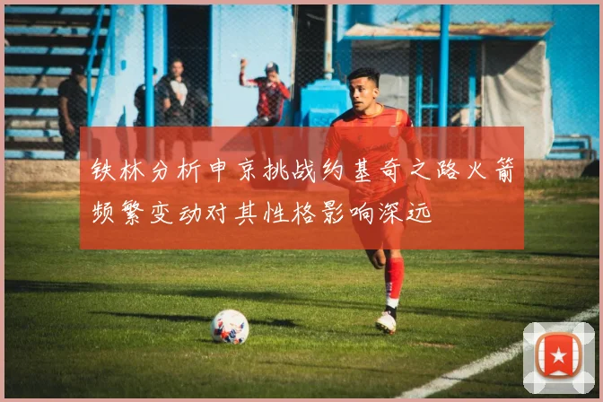 铁林分析申京挑战约基奇之路火箭频繁变动对其性格影响深远