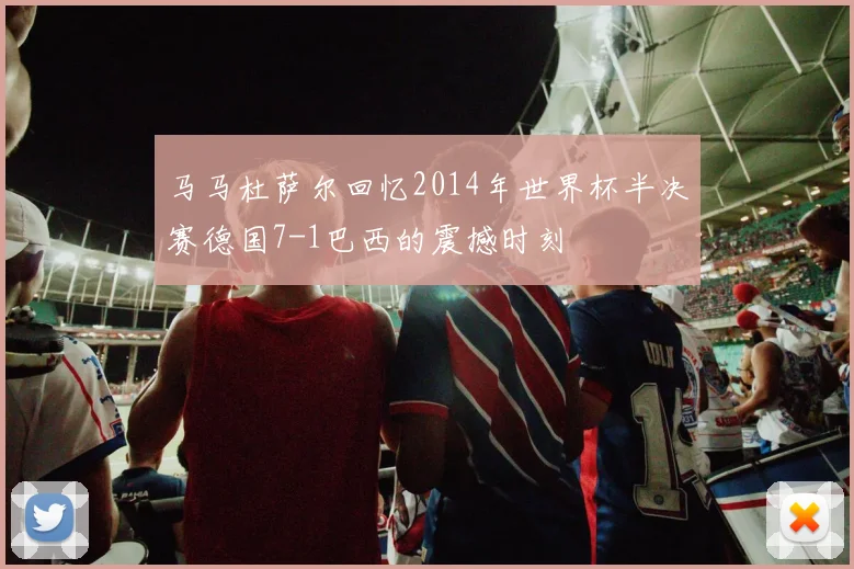马马杜萨尔回忆2014年世界杯半决赛德国7-1巴西的震撼时刻