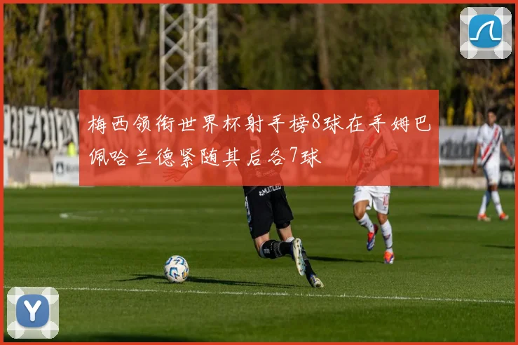 梅西领衔世界杯射手榜8球在手姆巴佩哈兰德紧随其后各7球