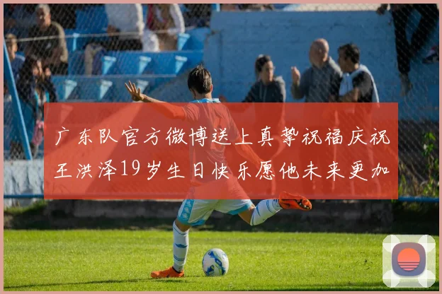 广东队官方微博送上真挚祝福庆祝王洪泽19岁生日快乐愿他未来更加辉煌